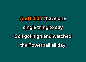 And I didn't have one
single thing to say
So I got high and watched

the Powerball all day