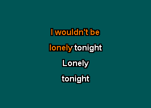 I wouldn't be

lonely tonight

Lonely

tonight