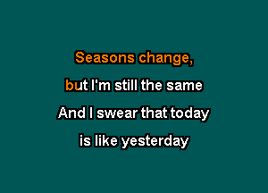 Seasons change,

but I'm still the same

And I swear that today

is like yesterday