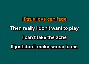 lftrue love can fade

Then reallyl donT want to play

I can't take the ache

ltjust don't make sense to me