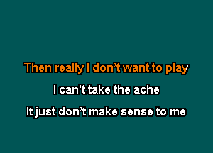Then reallyl donT want to play

I can't take the ache

ltjust don't make sense to me