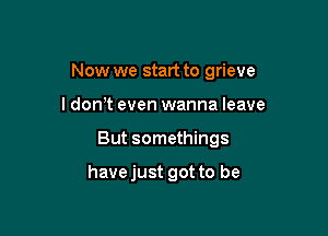 Now we start to grieve

I don't even wanna leave
But somethings

have just got to be