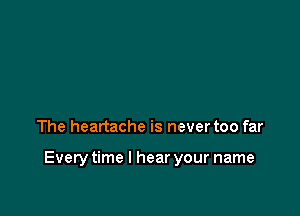 The heartache is never too far

Everytime I hear your name