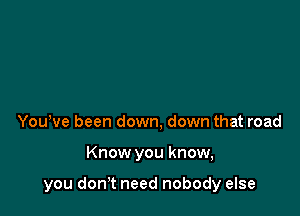 Yowve been down, down that road

Know you know,

you donT need nobody else