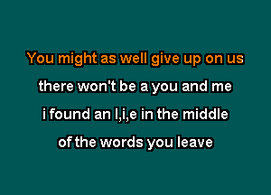 You might as well give up on us
there won't be a you and me

ifound an l,i,e in the middle

ofthe words you leave