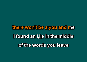 there won't be a you and me

ifound an l,i,e in the middle

ofthe words you leave