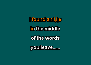 ifound an I,i,e

in the middle
of the words

you leave ......