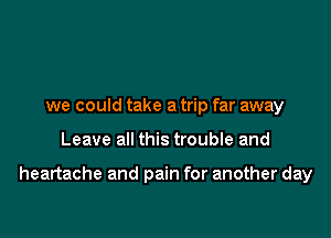 we could take a trip far away

Leave all this trouble and

heartache and pain for another day