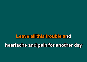 Leave all this trouble and

heartache and pain for another day