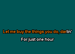 Let me buy the things you do, darlin'

Forjust one hour