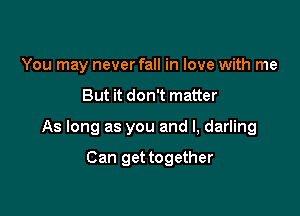 You may never fall in love with me

But it don't matter

As long as you and I, darling

Can get together