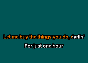 Let me buy the things you do, darlin'

Forjust one hour