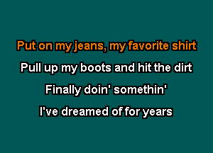 Put on myjeans, my favorite shirt
Pull up my boots and hit the dirt

Finally doin' somethin'

I've dreamed of for years
