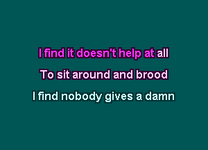 I find it doesn't help at all

To sit around and brood

lf'md nobody gives a damn