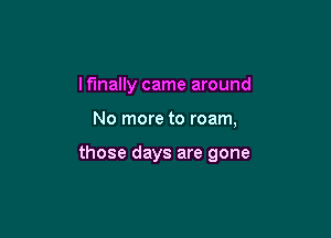 I finally came around

No more to roam,

those days are gone