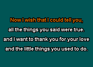 Now I wish that I could tell you,
all the things you said were true.
and I want to thank you for your love

and the little things you used to do.