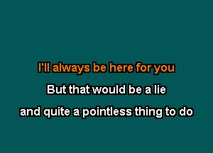 I'll always be here for you

But that would be a lie

and quite a pointless thing to do