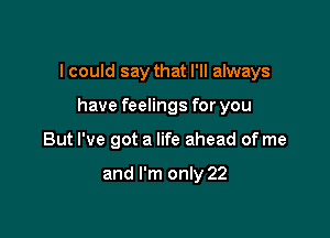 I could say that I'll always

have feelings for you
But I've got a life ahead of me

and I'm only 22