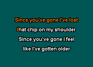 Since you've gone I've lost

that chip on my shoulder

Since you've gone I feel

like I've gotten older