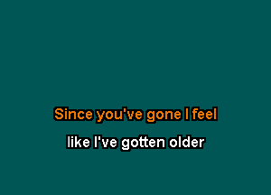 Since you've gone I feel

like I've gotten older