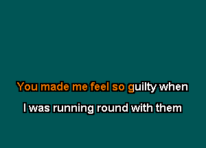 You made me feel so guilty when

I was running round with them