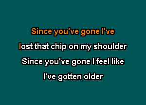 Since you've gone I've

lost that chip on my shoulder

Since you've gone Ifeel like

I've gotten older
