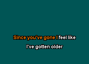 Since you've gone lfeel like

I've gotten older