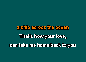 a ship across the ocean

That's how your love,

can take me home back to you