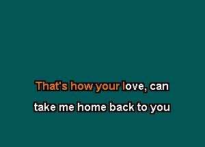 That's how your love, can

take me home back to you