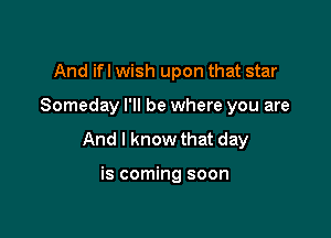 And ifl wish upon that star

Someday I'll be where you are

And I know that day

is coming soon