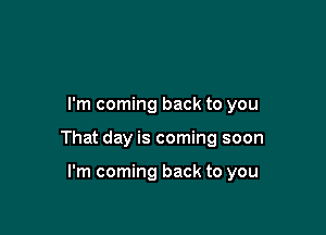 I'm coming back to you

That day is coming soon

I'm coming back to you