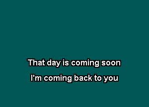 That day is coming soon

I'm coming back to you