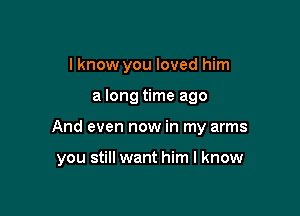 I know you loved him
a long time ago

And even now in my arms

you still want him I know