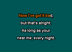 Now I've got it bad,
but that's alright.

As long as your

near me, every night.