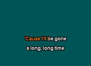 'Cause I'll be gone

a long, long time