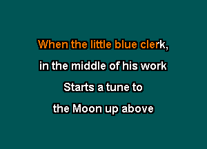 When the little blue clerk,
in the middle of his work

Starts a tune to

the Moon up above
