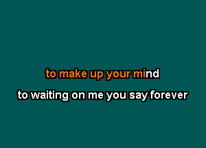 to make up your mind

to waiting on me you say forever