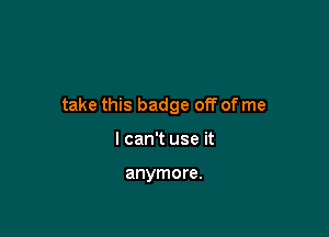 take this badge off of me

I can't use it

anymore.