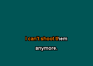 I can't shoot them

anymore.