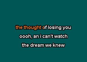 the thought of losing you

oooh, an i can't watch

the dream we knew