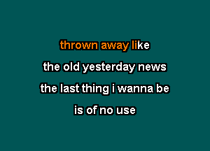 thrown away like

the old yesterday news

the last thing i wanna be

is of no use