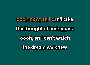 oooh now, an i can't take

the thought of losing you

oooh, an i can't watch

the dream we knew