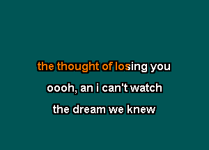 the thought of losing you

oooh, an i can't watch

the dream we knew