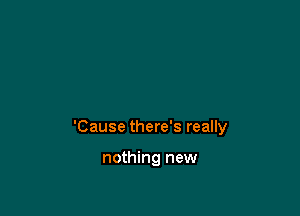 'Cause there's really

nothing new