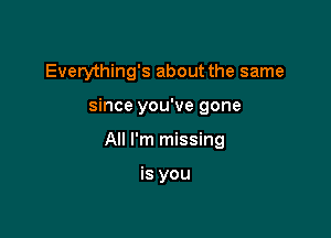 Everything's about the same

since you've gone

All I'm missing

is you