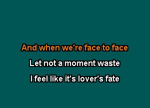 And when we're face to face

Let not a moment waste

lfeel like it's lover's fate