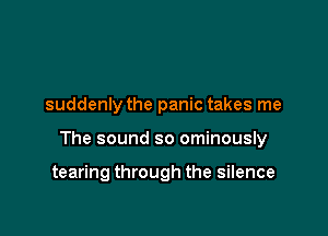 suddenly the panic takes me

The sound so ominously

tearing through the silence