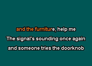 and the furniture, help me

The signal's sounding once again

and someone tries the doorknob