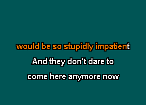 would be so stupidly impatient

And they don't dare to

come here anymore now