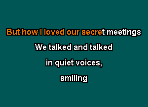 But howl loved our secret meetings

We talked and talked
in quiet voices,

smiling